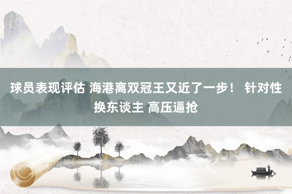 球员表现评估 海港离双冠王又近了一步！ 针对性换东谈主 高压逼抢