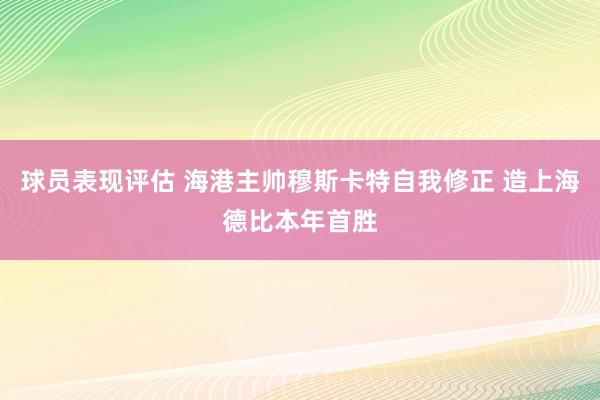 球员表现评估 海港主帅穆斯卡特自我修正 造上海德比本年首胜