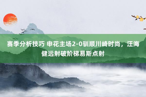 赛季分析技巧 申花主场2-0驯顺川崎时尚，汪海健远射破阶梯易斯点射