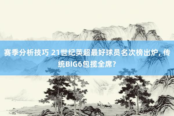 赛季分析技巧 21世纪英超最好球员名次榜出炉, 传统BIG6包揽全席?