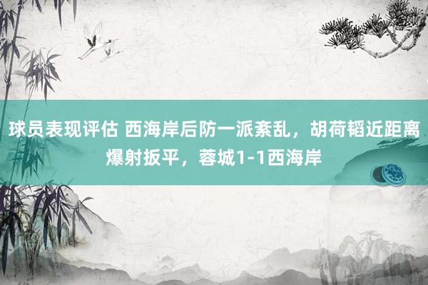 球员表现评估 西海岸后防一派紊乱，胡荷韬近距离爆射扳平，蓉城1-1西海岸