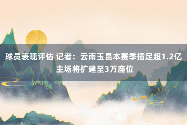 球员表现评估 记者：云南玉昆本赛季插足超1.2亿 主场将扩建至3万座位