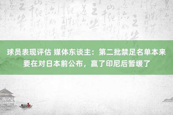 球员表现评估 媒体东谈主：第二批禁足名单本来要在对日本前公布，赢了印尼后暂缓了