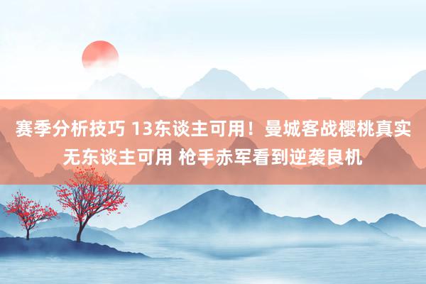 赛季分析技巧 13东谈主可用！曼城客战樱桃真实无东谈主可用 枪手赤军看到逆袭良机