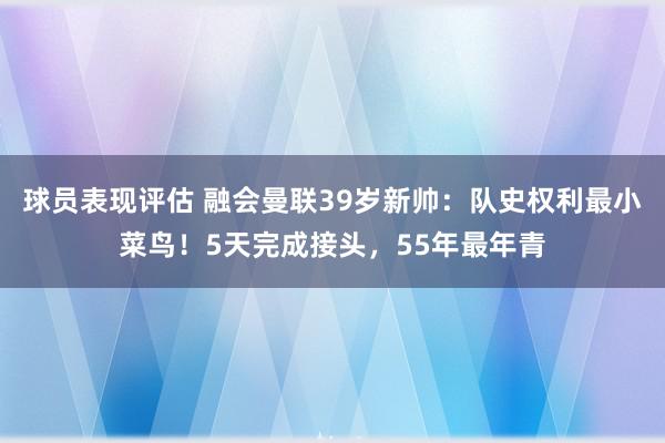 球员表现评估 融会曼联39岁新帅：队史权利最小菜鸟！5天完成接头，55年最年青