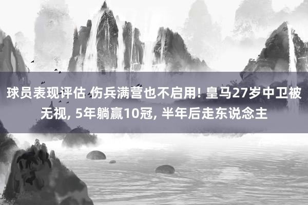 球员表现评估 伤兵满营也不启用! 皇马27岁中卫被无视, 5年躺赢10冠, 半年后走东说念主