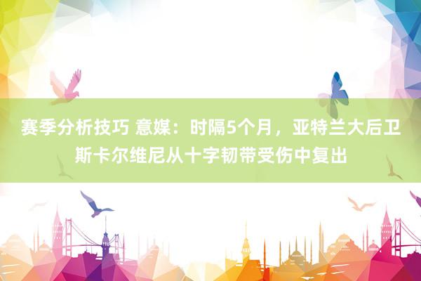 赛季分析技巧 意媒：时隔5个月，亚特兰大后卫斯卡尔维尼从十字韧带受伤中复出