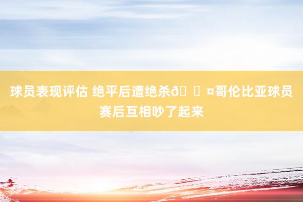 球员表现评估 绝平后遭绝杀😤哥伦比亚球员赛后互相吵了起来