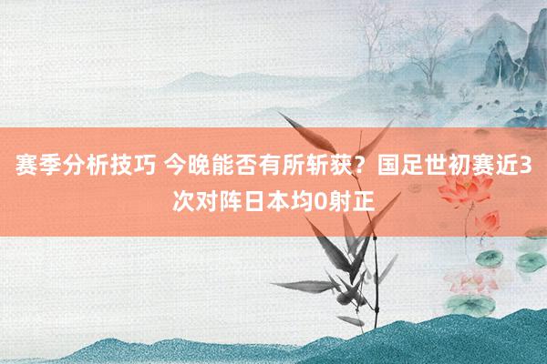 赛季分析技巧 今晚能否有所斩获？国足世初赛近3次对阵日本均0射正