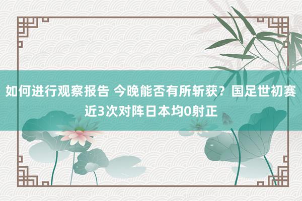 如何进行观察报告 今晚能否有所斩获？国足世初赛近3次对阵日本均0射正