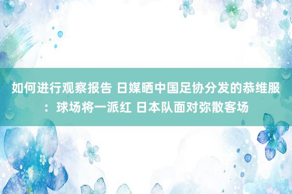 如何进行观察报告 日媒晒中国足协分发的恭维服：球场将一派红 日本队面对弥散客场