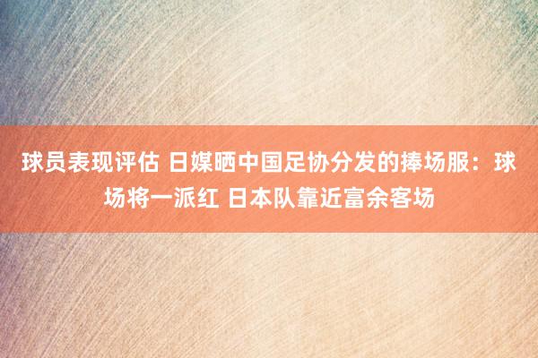 球员表现评估 日媒晒中国足协分发的捧场服：球场将一派红 日本队靠近富余客场