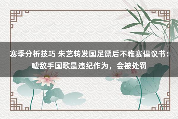 赛季分析技巧 朱艺转发国足漂后不雅赛倡议书：嘘敌手国歌是违纪作为，会被处罚