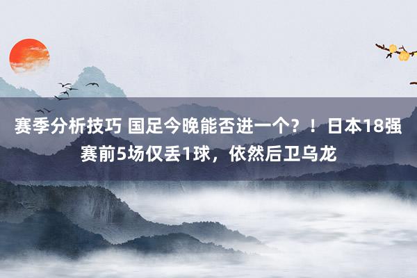 赛季分析技巧 国足今晚能否进一个？！日本18强赛前5场仅丢1球，依然后卫乌龙