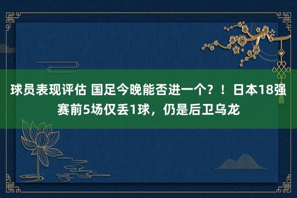 球员表现评估 国足今晚能否进一个？！日本18强赛前5场仅丢1球，仍是后卫乌龙