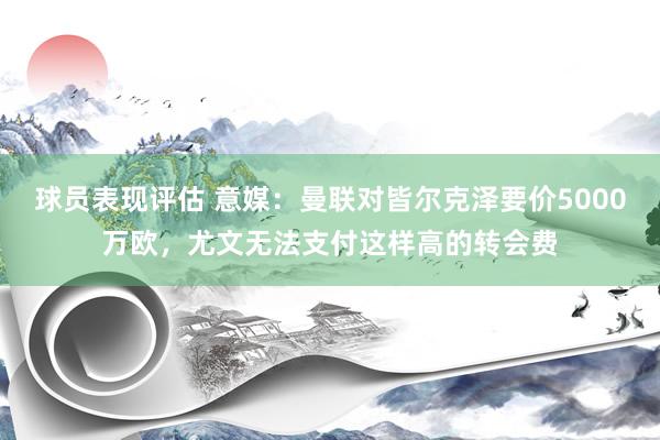 球员表现评估 意媒：曼联对皆尔克泽要价5000万欧，尤文无法支付这样高的转会费