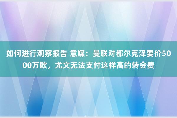 如何进行观察报告 意媒：曼联对都尔克泽要价5000万欧，尤文无法支付这样高的转会费