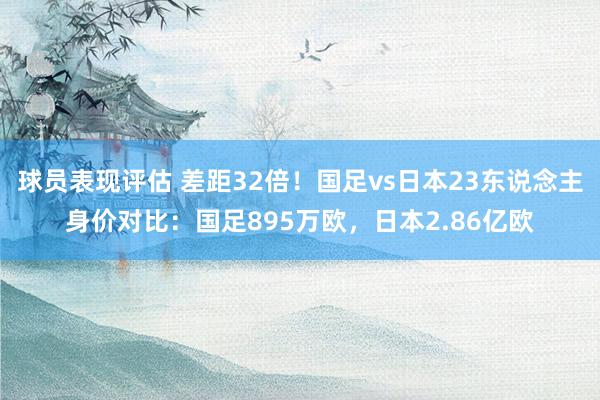 球员表现评估 差距32倍！国足vs日本23东说念主身价对比：国足895万欧，日本2.86亿欧