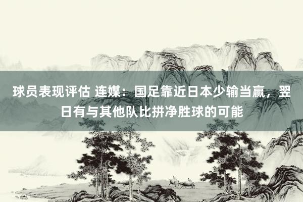 球员表现评估 连媒：国足靠近日本少输当赢，翌日有与其他队比拼净胜球的可能