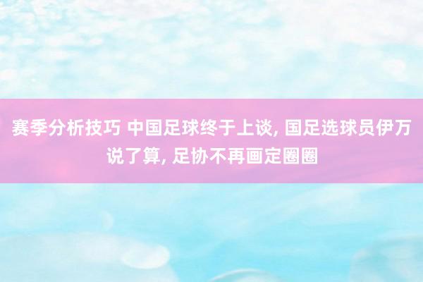 赛季分析技巧 中国足球终于上谈, 国足选球员伊万说了算, 足协不再画定圈圈