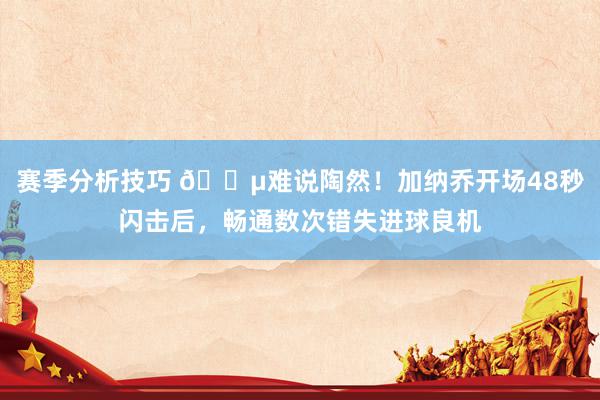 赛季分析技巧 😵难说陶然！加纳乔开场48秒闪击后，畅通数次错失进球良机