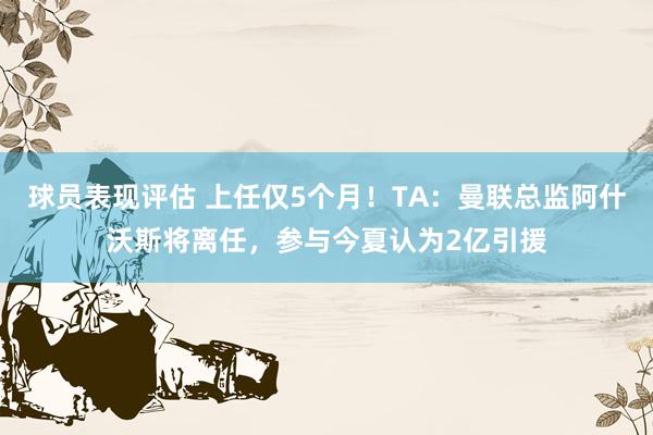 球员表现评估 上任仅5个月！TA：曼联总监阿什沃斯将离任，参与今夏认为2亿引援