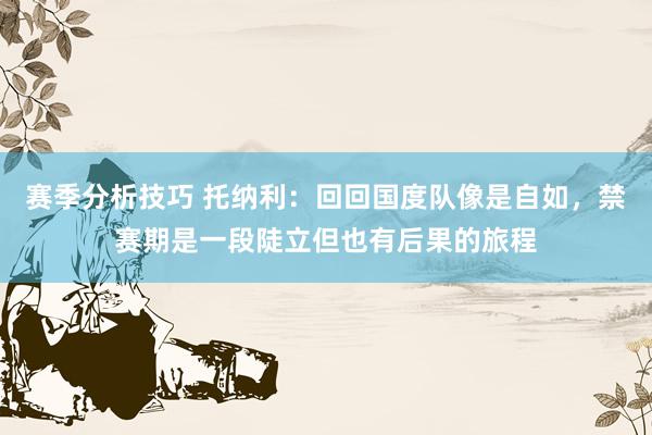 赛季分析技巧 托纳利：回回国度队像是自如，禁赛期是一段陡立但也有后果的旅程