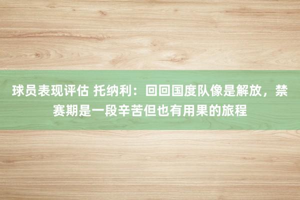 球员表现评估 托纳利：回回国度队像是解放，禁赛期是一段辛苦但也有用果的旅程