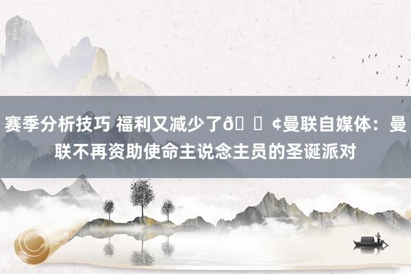 赛季分析技巧 福利又减少了😢曼联自媒体：曼联不再资助使命主说念主员的圣诞派对