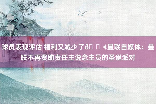 球员表现评估 福利又减少了😢曼联自媒体：曼联不再资助责任主说念主员的圣诞派对