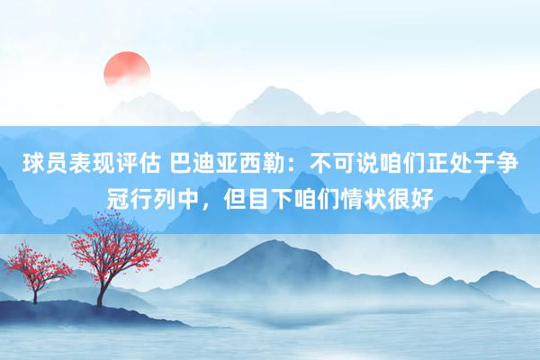 球员表现评估 巴迪亚西勒：不可说咱们正处于争冠行列中，但目下咱们情状很好