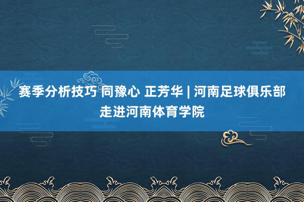 赛季分析技巧 同豫心 正芳华 | 河南足球俱乐部走进河南体育学院