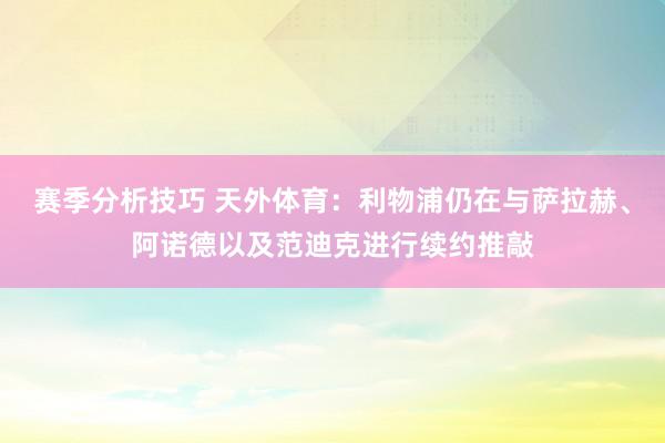 赛季分析技巧 天外体育：利物浦仍在与萨拉赫、阿诺德以及范迪克进行续约推敲