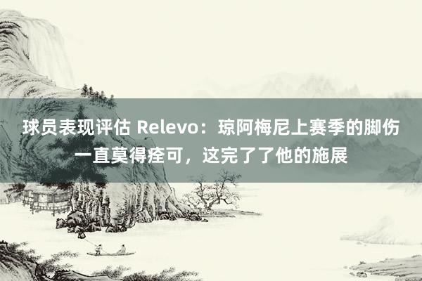 球员表现评估 Relevo：琼阿梅尼上赛季的脚伤一直莫得痊可，这完了了他的施展