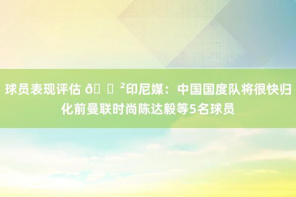 球员表现评估 😲印尼媒：中国国度队将很快归化前曼联时尚陈达毅等5名球员