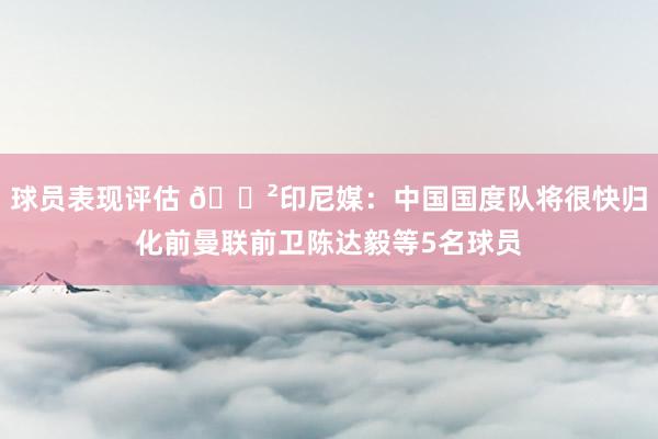 球员表现评估 😲印尼媒：中国国度队将很快归化前曼联前卫陈达毅等5名球员