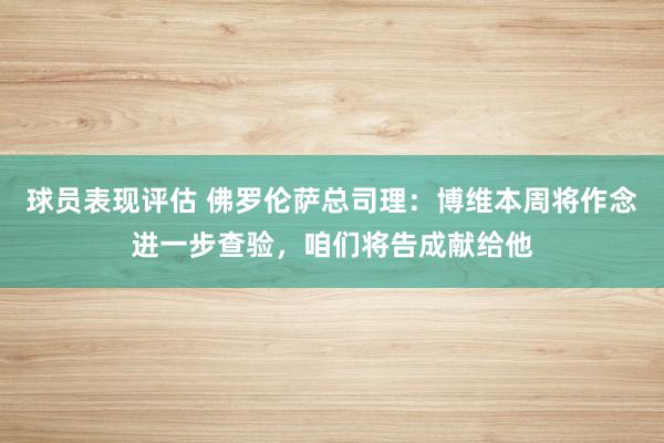 球员表现评估 佛罗伦萨总司理：博维本周将作念进一步查验，咱们将告成献给他