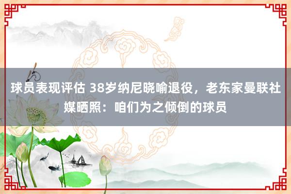 球员表现评估 38岁纳尼晓喻退役，老东家曼联社媒晒照：咱们为之倾倒的球员