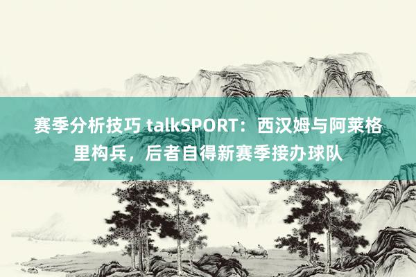 赛季分析技巧 talkSPORT：西汉姆与阿莱格里构兵，后者自得新赛季接办球队