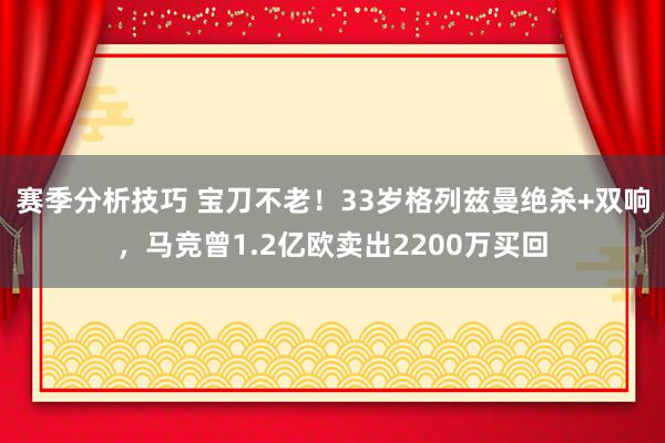 赛季分析技巧 宝刀不老！33岁格列兹曼绝杀+双响，马竞曾1.2亿欧卖出2200万买回