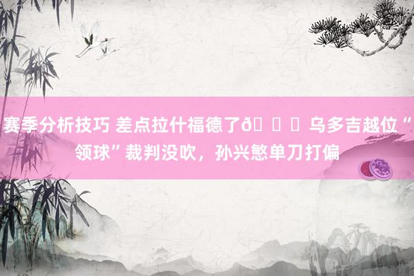 赛季分析技巧 差点拉什福德了😅乌多吉越位“领球”裁判没吹，孙兴慜单刀打偏