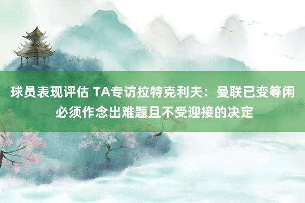 球员表现评估 TA专访拉特克利夫：曼联已变等闲 必须作念出难题且不受迎接的决定