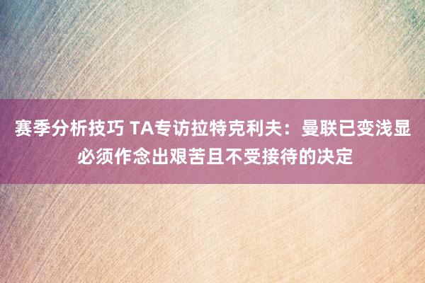 赛季分析技巧 TA专访拉特克利夫：曼联已变浅显 必须作念出艰苦且不受接待的决定