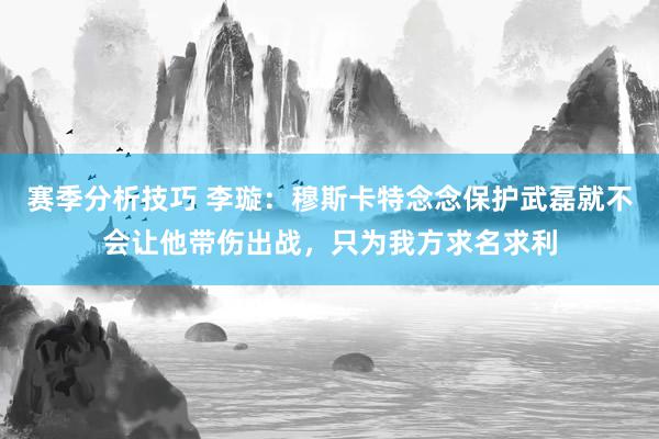 赛季分析技巧 李璇：穆斯卡特念念保护武磊就不会让他带伤出战，只为我方求名求利