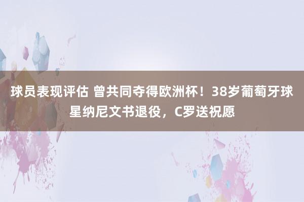 球员表现评估 曾共同夺得欧洲杯！38岁葡萄牙球星纳尼文书退役，C罗送祝愿