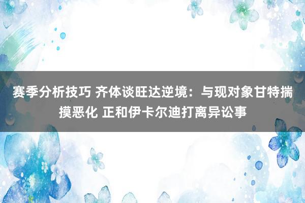 赛季分析技巧 齐体谈旺达逆境：与现对象甘特揣摸恶化 正和伊卡尔迪打离异讼事