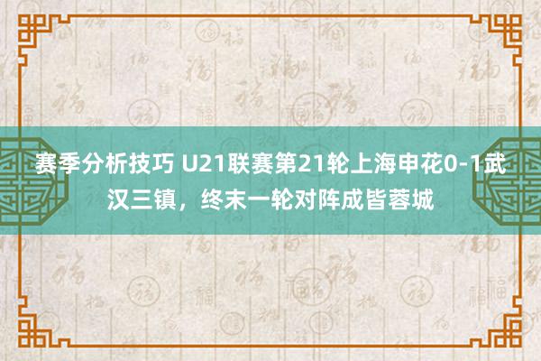 赛季分析技巧 U21联赛第21轮上海申花0-1武汉三镇，终末一轮对阵成皆蓉城