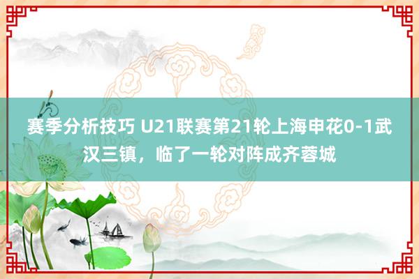 赛季分析技巧 U21联赛第21轮上海申花0-1武汉三镇，临了一轮对阵成齐蓉城