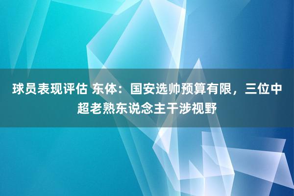 球员表现评估 东体：国安选帅预算有限，三位中超老熟东说念主干涉视野