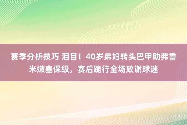 赛季分析技巧 泪目！40岁弟妇转头巴甲助弗鲁米嫩塞保级，赛后跪行全场致谢球迷